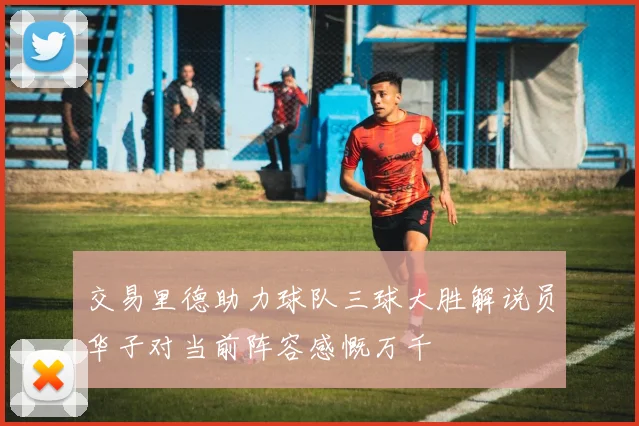 交易里德助力球队三球大胜解说员华子对当前阵容感慨万千