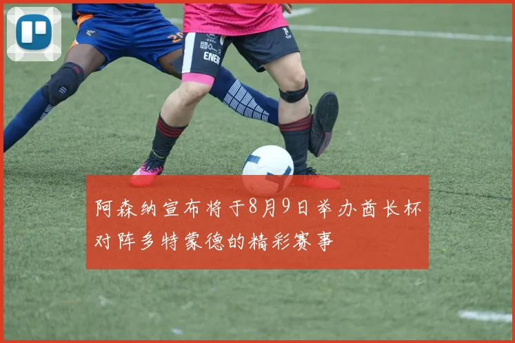 阿森纳宣布将于8月9日举办酋长杯对阵多特蒙德的精彩赛事