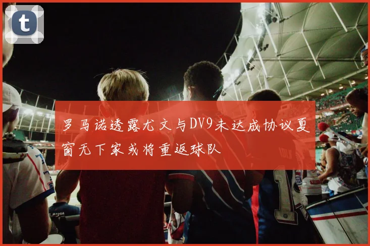 罗马诺透露尤文与DV9未达成协议夏窗无下家或将重返球队