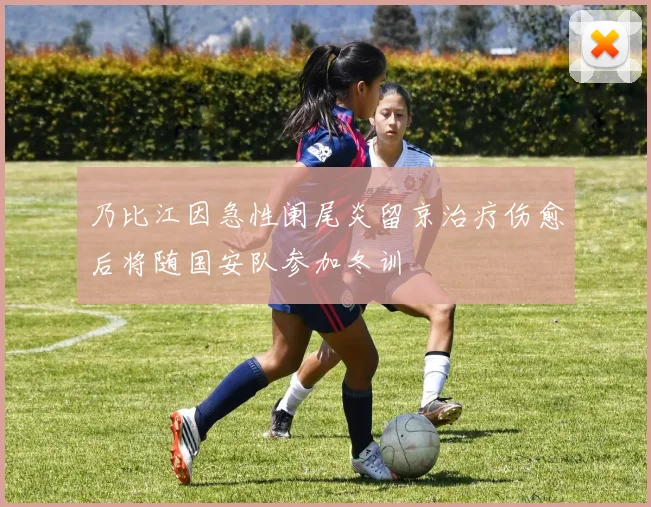乃比江因急性阑尾炎留京治疗伤愈后将随国安队参加冬训