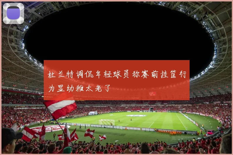 杜兰特调侃年轻球员称赛前挂筐行为显幼稚太老了