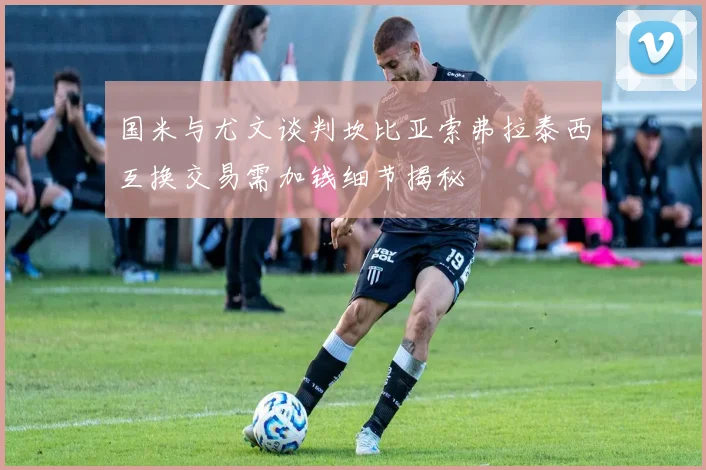 国米与尤文谈判坎比亚索弗拉泰西互换交易需加钱细节揭秘