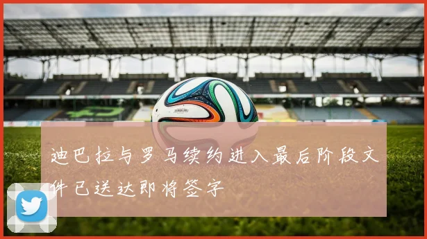 迪巴拉与罗马续约进入最后阶段文件已送达即将签字