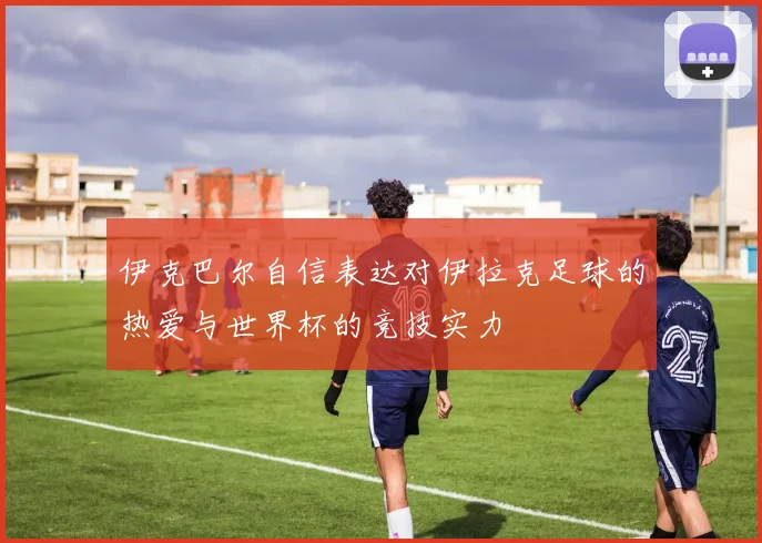 伊克巴尔自信表达对伊拉克足球的热爱与世界杯的竞技实力