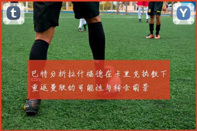 巴特分析拉什福德在卡里克执教下重返曼联的可能性与转会前景