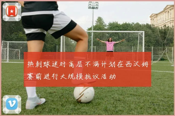 热刺球迷对高层不满计划在西汉姆赛前进行大规模抗议活动