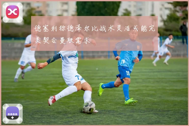德塞利称德泽尔比战术灵活或能完美契合曼联需求