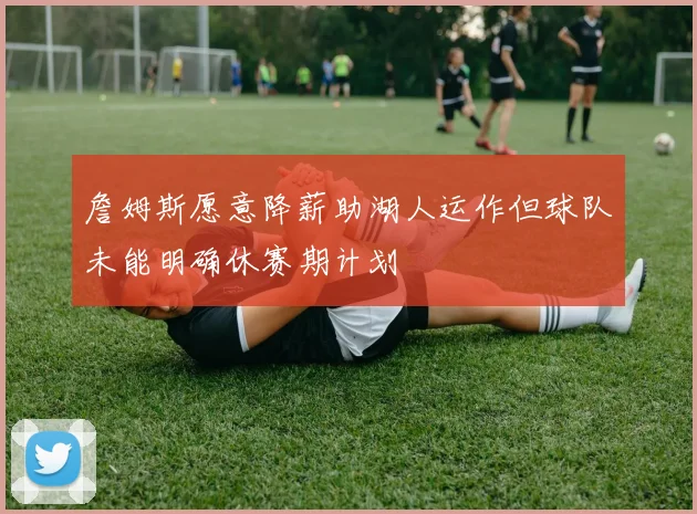 詹姆斯愿意降薪助湖人运作但球队未能明确休赛期计划