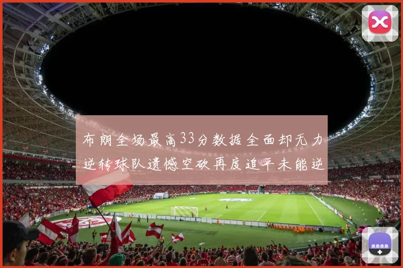 布朗全场最高33分数据全面却无力逆转球队遗憾空砍再度追平未能逆袭