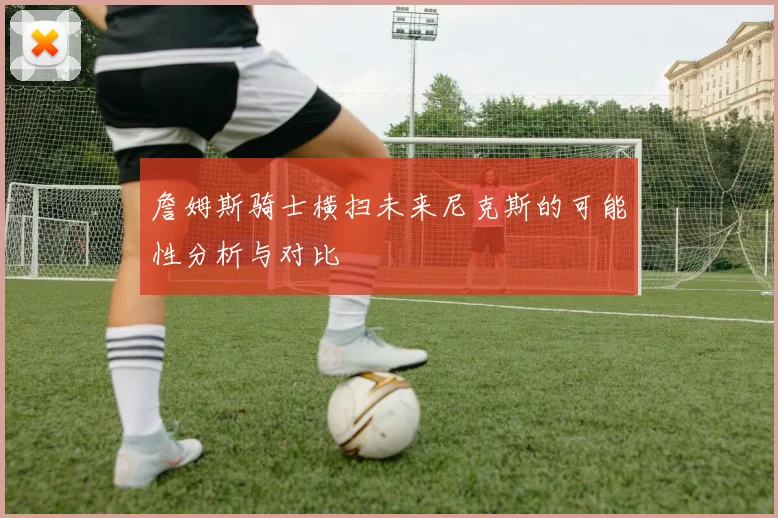 詹姆斯骑士横扫未来尼克斯的可能性分析与对比