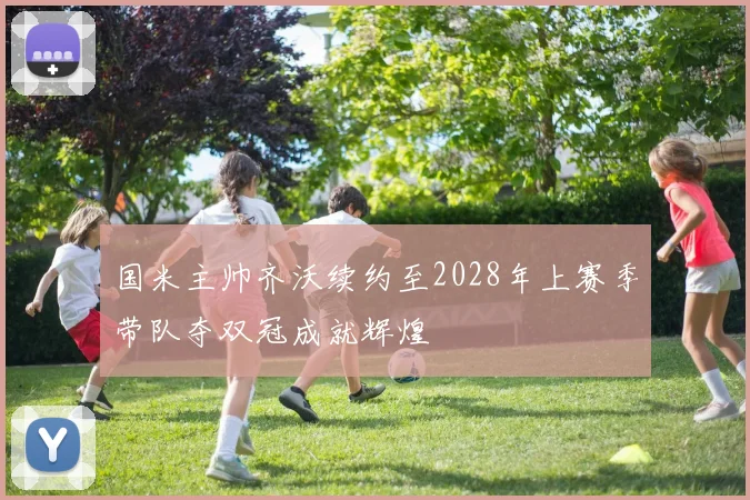 国米主帅齐沃续约至2028年上赛季带队夺双冠成就辉煌