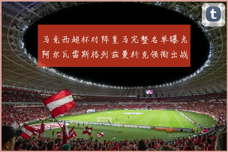 马竞西超杯对阵皇马完整名单曝光阿尔瓦雷斯格列兹曼科克领衔出战