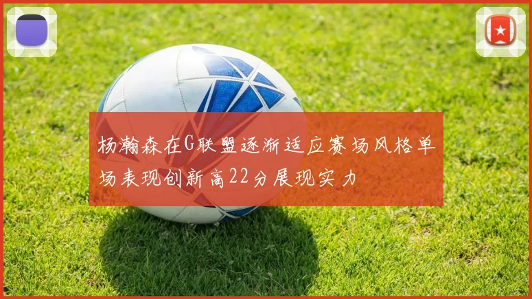 杨瀚森在G联盟逐渐适应赛场风格单场表现创新高22分展现实力