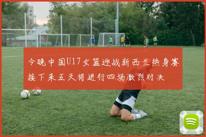 今晚中国U17女篮迎战新西兰热身赛接下来五天将进行四场激烈对决