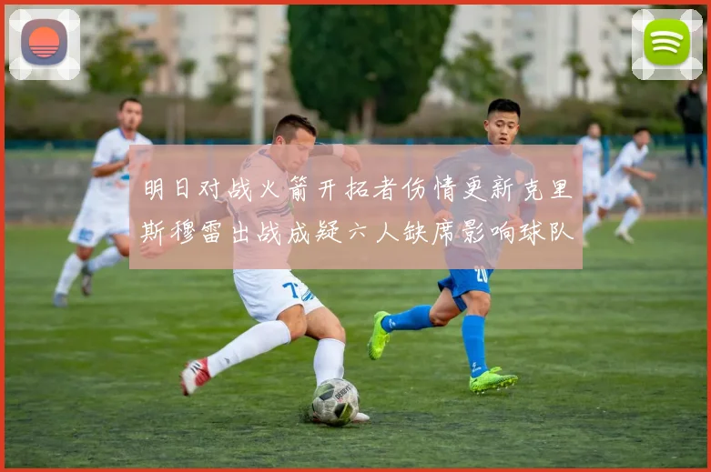 明日对战火箭开拓者伤情更新克里斯穆雷出战成疑六人缺席影响球队实力