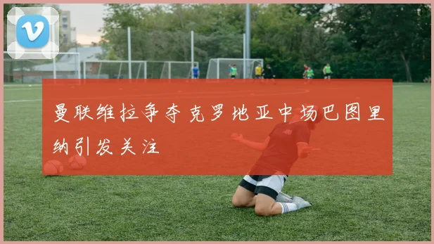 曼联维拉争夺克罗地亚中场巴图里纳引发关注