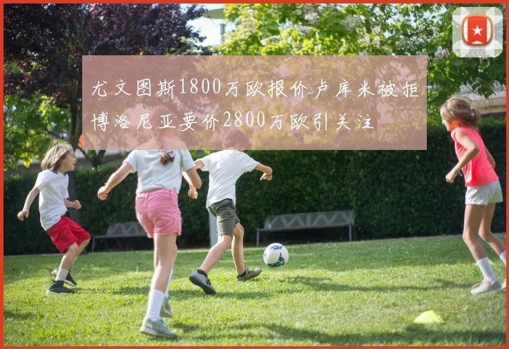 尤文图斯1800万欧报价卢库米被拒博洛尼亚要价2800万欧引关注